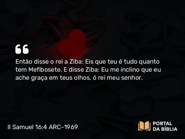 II Samuel 16:4 ARC-1969 - Então disse o rei a Ziba: Eis que teu é tudo quanto tem Mefibosete. E disse Ziba: Eu me inclino que eu ache graça em teus olhos, ó rei meu senhor.