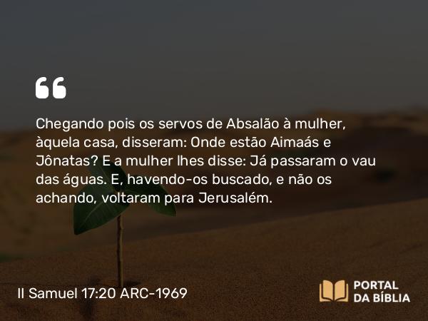 II Samuel 17:20 ARC-1969 - Chegando pois os servos de Absalão à mulher, àquela casa, disseram: Onde estão Aimaás e Jônatas? E a mulher lhes disse: Já passaram o vau das águas. E, havendo-os buscado, e não os achando, voltaram para Jerusalém.