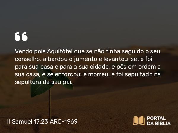 II Samuel 17:23 ARC-1969 - Vendo pois Aquitófel que se não tinha seguido o seu conselho, albardou o jumento e levantou-se, e foi para sua casa e para a sua cidade, e pôs em ordem a sua casa, e se enforcou: e morreu, e foi sepultado na sepultura de seu pai.