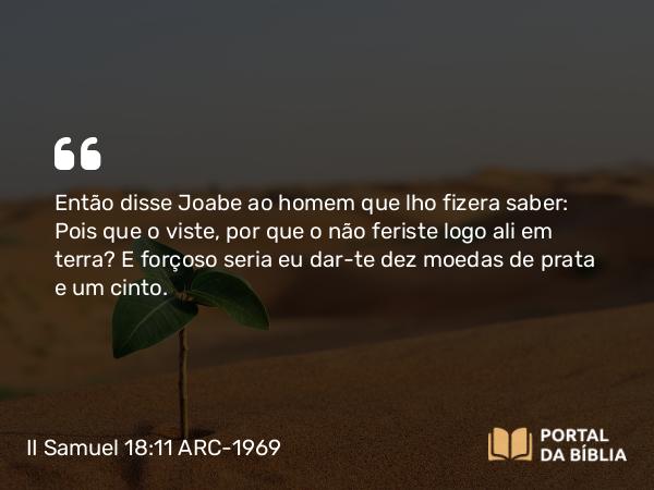 II Samuel 18:11 ARC-1969 - Então disse Joabe ao homem que lho fizera saber: Pois que o viste, por que o não feriste logo ali em terra? E forçoso seria eu dar-te dez moedas de prata e um cinto.