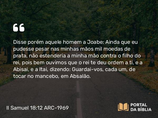 II Samuel 18:12 ARC-1969 - Disse porém aquele homem a Joabe: Ainda que eu pudesse pesar nas minhas mãos mil moedas de prata, não estenderia a minha mão contra o filho do rei, pois bem ouvimos que o rei te deu ordem a ti, e a Abisai, e a Itai, dizendo: Guardai-vos, cada um, de tocar no mancebo, em Absalão.