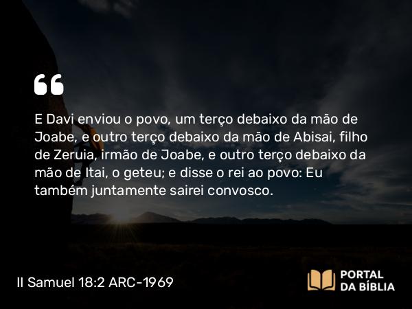 II Samuel 18:2 ARC-1969 - E Davi enviou o povo, um terço debaixo da mão de Joabe, e outro terço debaixo da mão de Abisai, filho de Zeruia, irmão de Joabe, e outro terço debaixo da mão de Itai, o geteu; e disse o rei ao povo: Eu também juntamente sairei convosco.