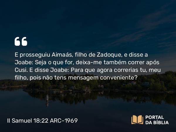 II Samuel 18:22 ARC-1969 - E prosseguiu Aimaás, filho de Zadoque, e disse a Joabe: Seja o que for, deixa-me também correr após Cusi. E disse Joabe: Para que agora correrias tu, meu filho, pois não tens mensagem conveniente?