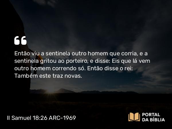 II Samuel 18:26 ARC-1969 - Então viu a sentinela outro homem que corria, e a sentinela gritou ao porteiro, e disse: Eis que lá vem outro homem correndo só. Então disse o rei: Também este traz novas.