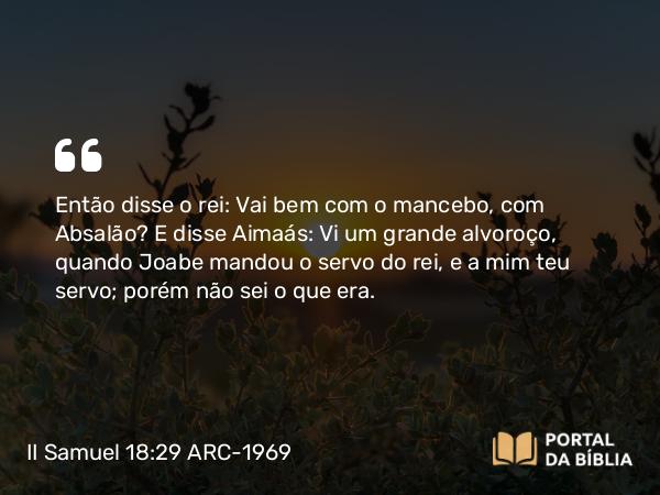 II Samuel 18:29 ARC-1969 - Então disse o rei: Vai bem com o mancebo, com Absalão? E disse Aimaás: Vi um grande alvoroço, quando Joabe mandou o servo do rei, e a mim teu servo; porém não sei o que era.