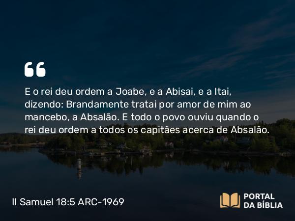 II Samuel 18:5 ARC-1969 - E o rei deu ordem a Joabe, e a Abisai, e a Itai, dizendo: Brandamente tratai por amor de mim ao mancebo, a Absalão. E todo o povo ouviu quando o rei deu ordem a todos os capitães acerca de Absalão.