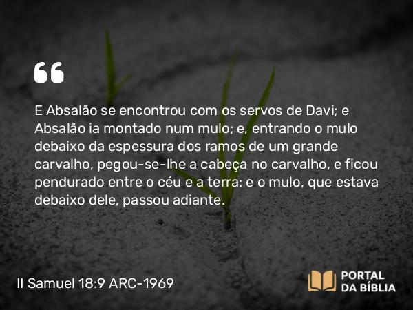 II Samuel 18:9 ARC-1969 - E Absalão se encontrou com os servos de Davi; e Absalão ia montado num mulo; e, entrando o mulo debaixo da espessura dos ramos de um grande carvalho, pegou-se-lhe a cabeça no carvalho, e ficou pendurado entre o céu e a terra: e o mulo, que estava debaixo dele, passou adiante.