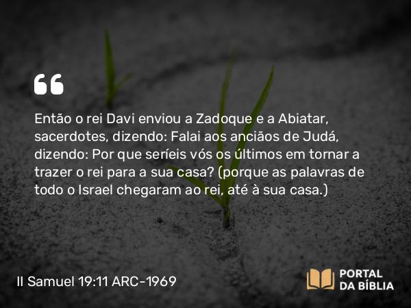 II Samuel 19:11 ARC-1969 - Então o rei Davi enviou a Zadoque e a Abiatar, sacerdotes, dizendo: Falai aos anciãos de Judá, dizendo: Por que seríeis vós os últimos em tornar a trazer o rei para a sua casa? (porque as palavras de todo o Israel chegaram ao rei, até à sua casa.)