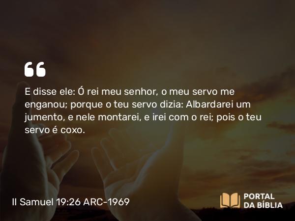 II Samuel 19:26 ARC-1969 - E disse ele: Ó rei meu senhor, o meu servo me enganou; porque o teu servo dizia: Albardarei um jumento, e nele montarei, e irei com o rei; pois o teu servo é coxo.