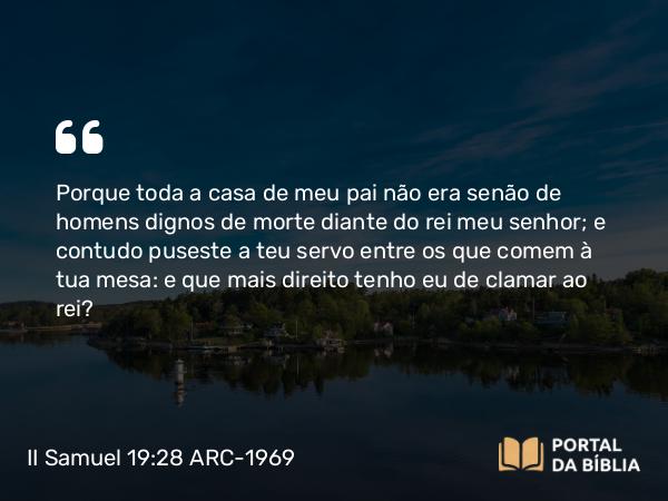 II Samuel 19:28 ARC-1969 - Porque toda a casa de meu pai não era senão de homens dignos de morte diante do rei meu senhor; e contudo puseste a teu servo entre os que comem à tua mesa: e que mais direito tenho eu de clamar ao rei?