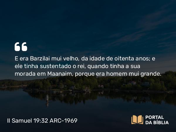 II Samuel 19:32 ARC-1969 - E era Barzilai mui velho, da idade de oitenta anos; e ele tinha sustentado o rei, quando tinha a sua morada em Maanaim, porque era homem mui grande.