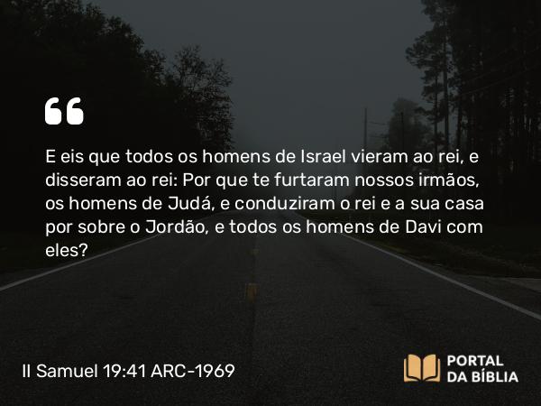 II Samuel 19:41 ARC-1969 - E eis que todos os homens de Israel vieram ao rei, e disseram ao rei: Por que te furtaram nossos irmãos, os homens de Judá, e conduziram o rei e a sua casa por sobre o Jordão, e todos os homens de Davi com eles?