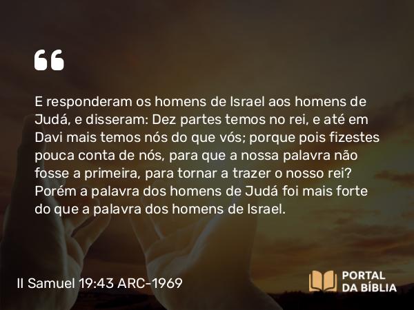 II Samuel 19:43 ARC-1969 - E responderam os homens de Israel aos homens de Judá, e disseram: Dez partes temos no rei, e até em Davi mais temos nós do que vós; porque pois fizestes pouca conta de nós, para que a nossa palavra não fosse a primeira, para tornar a trazer o nosso rei? Porém a palavra dos homens de Judá foi mais forte do que a palavra dos homens de Israel.