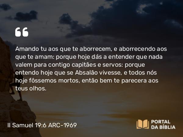 II Samuel 19:6 ARC-1969 - Amando tu aos que te aborrecem, e aborrecendo aos que te amam: porque hoje dás a entender que nada valem para contigo capitães e servos: porque entendo hoje que se Absalão vivesse, e todos nós hoje fôssemos mortos, então bem te parecera aos teus olhos.