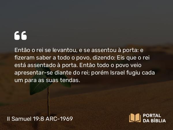 II Samuel 19:8 ARC-1969 - Então o rei se levantou, e se assentou à porta: e fizeram saber a todo o povo, dizendo: Eis que o rei está assentado à porta. Então todo o povo veio apresentar-se diante do rei; porém Israel fugiu cada um para as suas tendas.