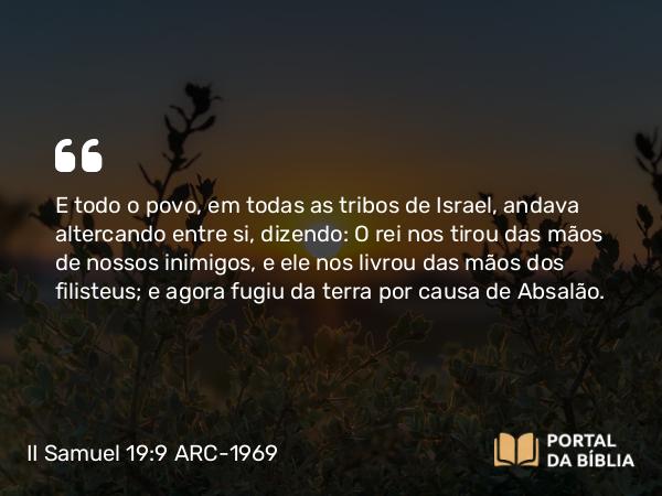 II Samuel 19:9 ARC-1969 - E todo o povo, em todas as tribos de Israel, andava altercando entre si, dizendo: O rei nos tirou das mãos de nossos inimigos, e ele nos livrou das mãos dos filisteus; e agora fugiu da terra por causa de Absalão.