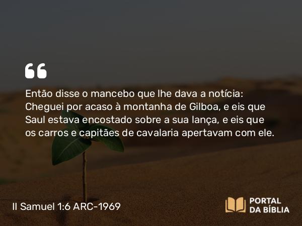 II Samuel 1:6 ARC-1969 - Então disse o mancebo que lhe dava a notícia: Cheguei por acaso à montanha de Gilboa, e eis que Saul estava encostado sobre a sua lança, e eis que os carros e capitães de cavalaria apertavam com ele.