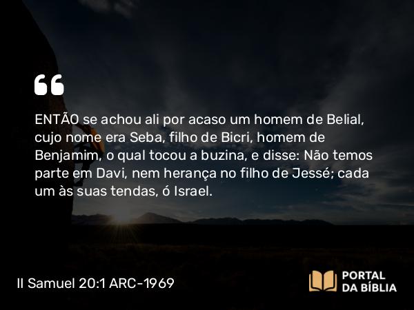 II Samuel 20:1 ARC-1969 - ENTÃO se achou ali por acaso um homem de Belial, cujo nome era Seba, filho de Bicri, homem de Benjamim, o qual tocou a buzina, e disse: Não temos parte em Davi, nem herança no filho de Jessé; cada um às suas tendas, ó Israel.