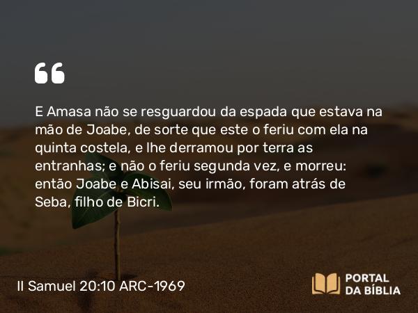 II Samuel 20:10 ARC-1969 - E Amasa não se resguardou da espada que estava na mão de Joabe, de sorte que este o feriu com ela na quinta costela, e lhe derramou por terra as entranhas; e não o feriu segunda vez, e morreu: então Joabe e Abisai, seu irmão, foram atrás de Seba, filho de Bicri.