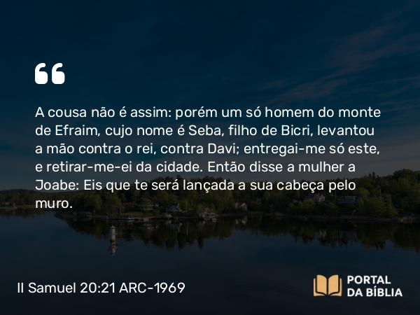 II Samuel 20:21 ARC-1969 - A cousa não é assim: porém um só homem do monte de Efraim, cujo nome é Seba, filho de Bicri, levantou a mão contra o rei, contra Davi; entregai-me só este, e retirar-me-ei da cidade. Então disse a mulher a Joabe: Eis que te será lançada a sua cabeça pelo muro.