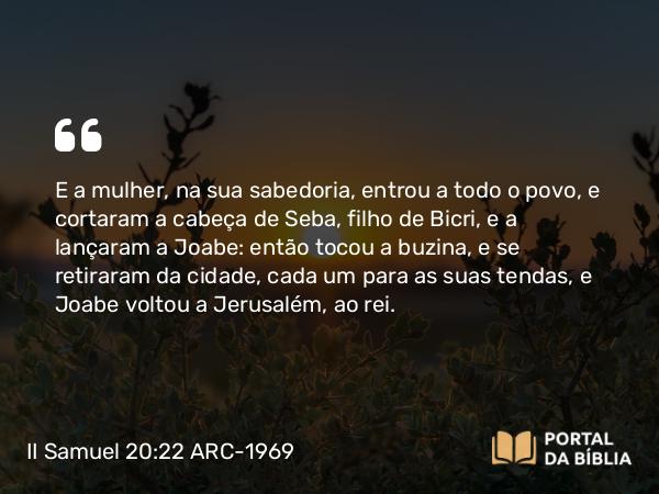 II Samuel 20:22 ARC-1969 - E a mulher, na sua sabedoria, entrou a todo o povo, e cortaram a cabeça de Seba, filho de Bicri, e a lançaram a Joabe: então tocou a buzina, e se retiraram da cidade, cada um para as suas tendas, e Joabe voltou a Jerusalém, ao rei.