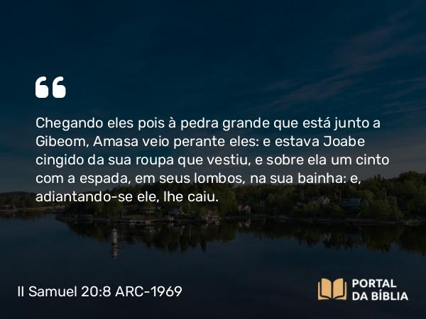 II Samuel 20:8 ARC-1969 - Chegando eles pois à pedra grande que está junto a Gibeom, Amasa veio perante eles: e estava Joabe cingido da sua roupa que vestiu, e sobre ela um cinto com a espada, em seus lombos, na sua bainha: e, adiantando-se ele, lhe caiu.