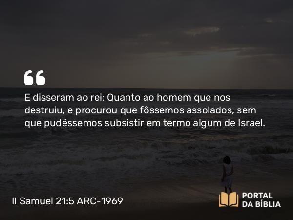 II Samuel 21:5 ARC-1969 - E disseram ao rei: Quanto ao homem que nos destruiu, e procurou que fôssemos assolados, sem que pudéssemos subsistir em termo algum de Israel.