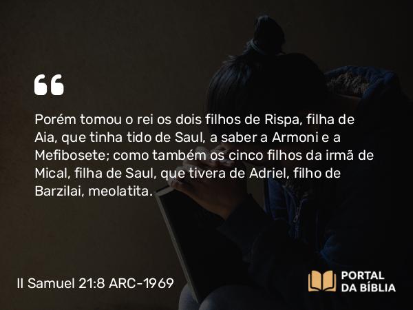 II Samuel 21:8 ARC-1969 - Porém tomou o rei os dois filhos de Rispa, filha de Aia, que tinha tido de Saul, a saber a Armoni e a Mefibosete; como também os cinco filhos da irmã de Mical, filha de Saul, que tivera de Adriel, filho de Barzilai, meolatita.