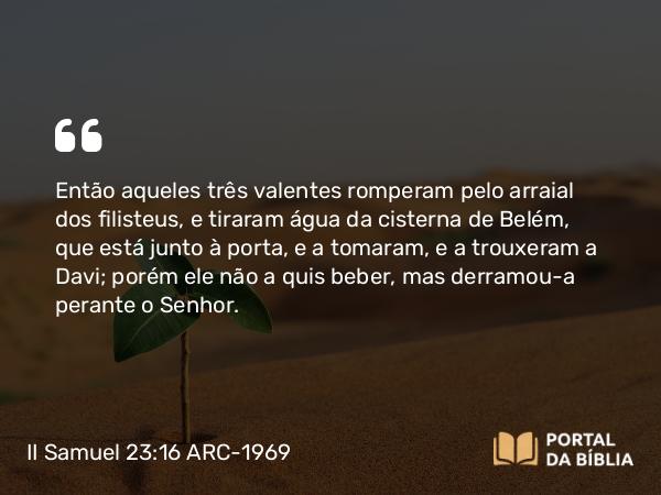 II Samuel 23:16 ARC-1969 - Então aqueles três valentes romperam pelo arraial dos filisteus, e tiraram água da cisterna de Belém, que está junto à porta, e a tomaram, e a trouxeram a Davi; porém ele não a quis beber, mas derramou-a perante o Senhor.