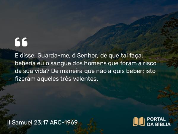 II Samuel 23:17 ARC-1969 - E disse: Guarda-me, ó Senhor, de que tal faça; beberia eu o sangue dos homens que foram a risco da sua vida? De maneira que não a quis beber: isto fizeram aqueles três valentes.