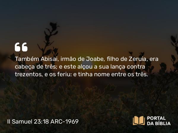 II Samuel 23:18 ARC-1969 - Também Abisai, irmão de Joabe, filho de Zeruia, era cabeça de três; e este alçou a sua lança contra trezentos, e os feriu: e tinha nome entre os três.