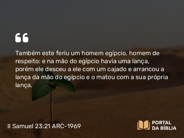 II Samuel 23:21 ARC-1969 - Também este feriu um homem egípcio, homem de respeito: e na mão do egípcio havia uma lança, porém ele desceu a ele com um cajado e arrancou a lança da mão do egípcio e o matou com a sua própria lança.