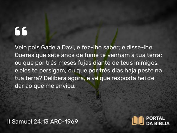 II Samuel 24:13 ARC-1969 - Veio pois Gade a Davi, e fez-lho saber; e disse-lhe: Queres que sete anos de fome te venham à tua terra; ou que por três meses fujas diante de teus inimigos, e eles te persigam; ou que por três dias haja peste na tua terra? Delibera agora, e vê que resposta hei de dar ao que me enviou.