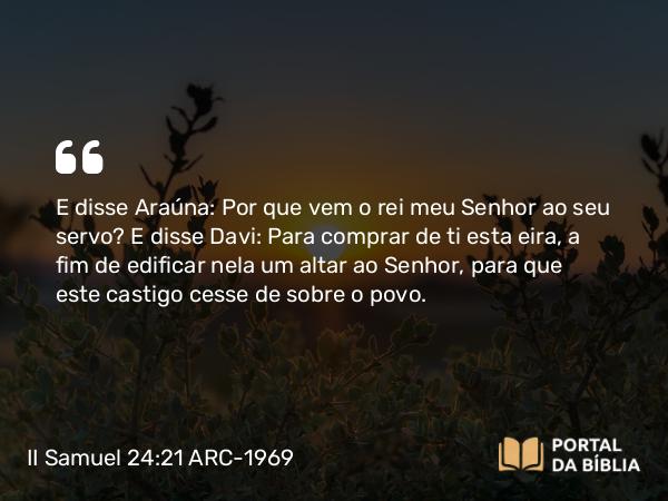 II Samuel 24:21 ARC-1969 - E disse Araúna: Por que vem o rei meu Senhor ao seu servo? E disse Davi: Para comprar de ti esta eira, a fim de edificar nela um altar ao Senhor, para que este castigo cesse de sobre o povo.