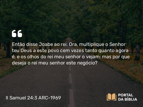 II Samuel 24:3 ARC-1969 - Então disse Joabe ao rei: Ora, multiplique o Senhor teu Deus a este povo cem vezes tanto quanto agora é, e os olhos do rei meu senhor o vejam: mas por que deseja o rei meu senhor este negócio?