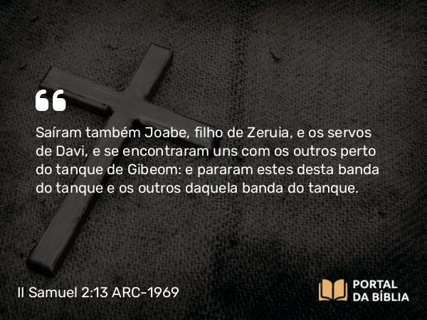 II Samuel 2:13 ARC-1969 - Saíram também Joabe, filho de Zeruia, e os servos de Davi, e se encontraram uns com os outros perto do tanque de Gibeom: e pararam estes desta banda do tanque e os outros daquela banda do tanque.