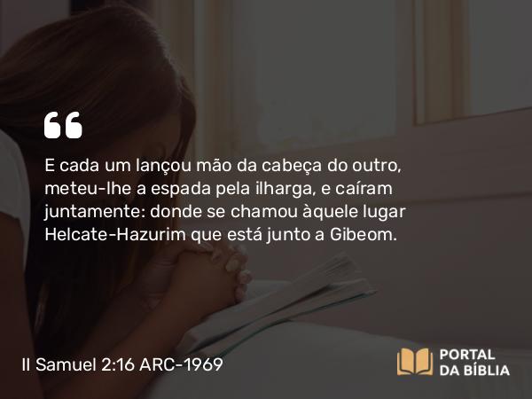 II Samuel 2:16 ARC-1969 - E cada um lançou mão da cabeça do outro, meteu-lhe a espada pela ilharga, e caíram juntamente: donde se chamou àquele lugar Helcate-Hazurim que está junto a Gibeom.