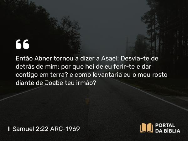 II Samuel 2:22 ARC-1969 - Então Abner tornou a dizer a Asael: Desvia-te de detrás de mim; por que hei de eu ferir-te e dar contigo em terra? e como levantaria eu o meu rosto diante de Joabe teu irmão?