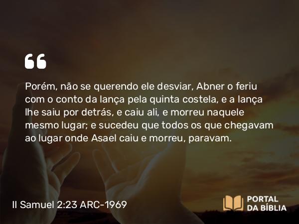 II Samuel 2:23 ARC-1969 - Porém, não se querendo ele desviar, Abner o feriu com o conto da lança pela quinta costela, e a lança lhe saiu por detrás, e caiu ali, e morreu naquele mesmo lugar; e sucedeu que todos os que chegavam ao lugar onde Asael caiu e morreu, paravam.