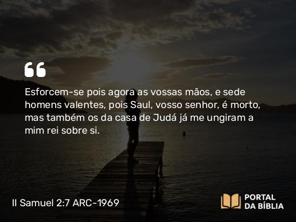 II Samuel 2:7 ARC-1969 - Esforcem-se pois agora as vossas mãos, e sede homens valentes, pois Saul, vosso senhor, é morto, mas também os da casa de Judá já me ungiram a mim rei sobre si.