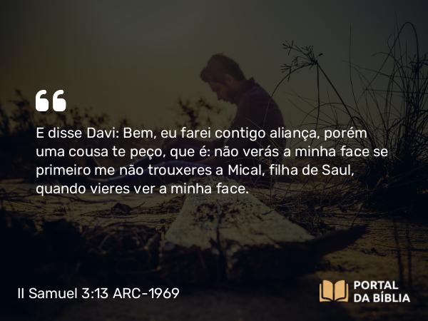 II Samuel 3:13 ARC-1969 - E disse Davi: Bem, eu farei contigo aliança, porém uma cousa te peço, que é: não verás a minha face se primeiro me não trouxeres a Mical, filha de Saul, quando vieres ver a minha face.