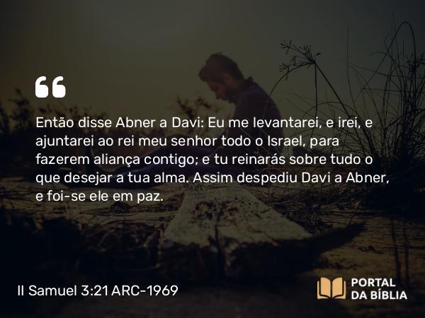 II Samuel 3:21 ARC-1969 - Então disse Abner a Davi: Eu me levantarei, e irei, e ajuntarei ao rei meu senhor todo o Israel, para fazerem aliança contigo; e tu reinarás sobre tudo o que desejar a tua alma. Assim despediu Davi a Abner, e foi-se ele em paz.