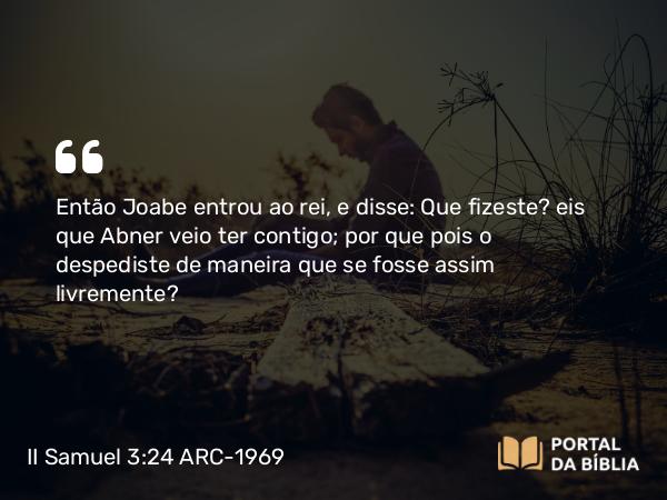 II Samuel 3:24 ARC-1969 - Então Joabe entrou ao rei, e disse: Que fizeste? eis que Abner veio ter contigo; por que pois o despediste de maneira que se fosse assim livremente?