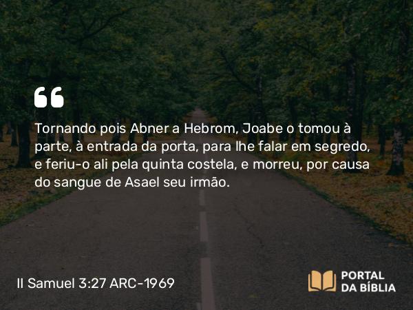 II Samuel 3:27 ARC-1969 - Tornando pois Abner a Hebrom, Joabe o tomou à parte, à entrada da porta, para lhe falar em segredo, e feriu-o ali pela quinta costela, e morreu, por causa do sangue de Asael seu irmão.