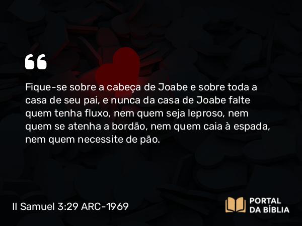 II Samuel 3:29 ARC-1969 - Fique-se sobre a cabeça de Joabe e sobre toda a casa de seu pai, e nunca da casa de Joabe falte quem tenha fluxo, nem quem seja leproso, nem quem se atenha a bordão, nem quem caia à espada, nem quem necessite de pão.