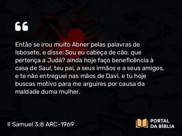 II Samuel 3:8 ARC-1969 - Então se irou muito Abner pelas palavras de Isbosete, e disse: Sou eu cabeça de cão, que pertença a Judá? ainda hoje faço beneficência à casa de Saul, teu pai, a seus irmãos e a seus amigos, e te não entreguei nas mãos de Davi, e tu hoje buscas motivo para me arguires por causa da maldade duma mulher.