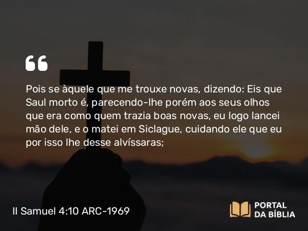 II Samuel 4:10 ARC-1969 - Pois se àquele que me trouxe novas, dizendo: Eis que Saul morto é, parecendo-lhe porém aos seus olhos que era como quem trazia boas novas, eu logo lancei mão dele, e o matei em Siclague, cuidando ele que eu por isso lhe desse alvíssaras;