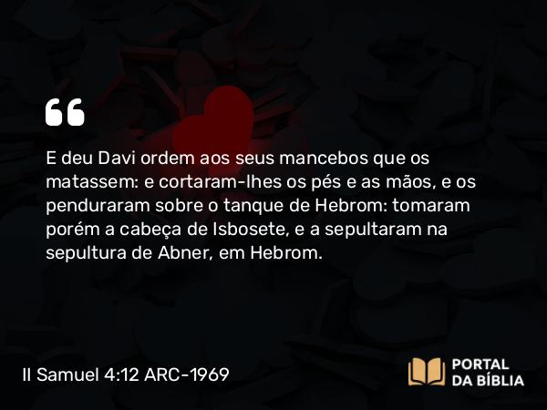 II Samuel 4:12 ARC-1969 - E deu Davi ordem aos seus mancebos que os matassem: e cortaram-lhes os pés e as mãos, e os penduraram sobre o tanque de Hebrom: tomaram porém a cabeça de Isbosete, e a sepultaram na sepultura de Abner, em Hebrom.