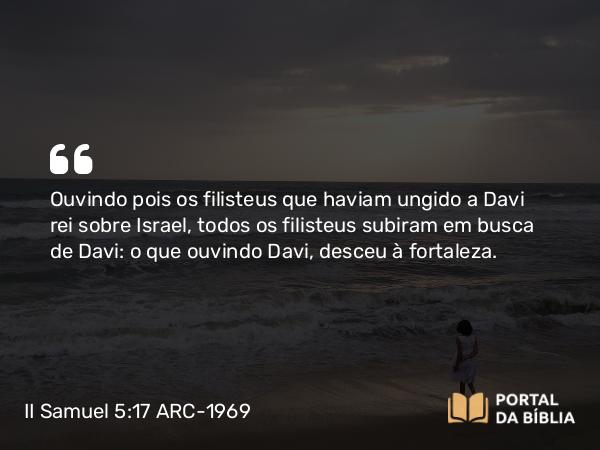 II Samuel 5:17 ARC-1969 - Ouvindo pois os filisteus que haviam ungido a Davi rei sobre Israel, todos os filisteus subiram em busca de Davi: o que ouvindo Davi, desceu à fortaleza.