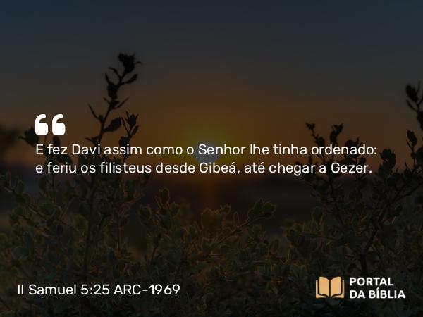 II Samuel 5:25 ARC-1969 - E fez Davi assim como o Senhor lhe tinha ordenado: e feriu os filisteus desde Gibeá, até chegar a Gezer.